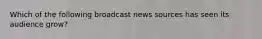 Which of the following broadcast news sources has seen its audience grow?