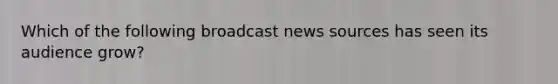 Which of the following broadcast news sources has seen its audience grow?