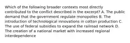 Which of the following broader contexts most directly contributed to the conflict described in the excerpt? A. The public demand that the government regulate monopolies B. The introduction of technological innovations in cotton production C. The use of federal subsidies to expand the railroad network D. The creation of a national market with increased regional interdependence