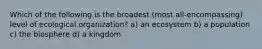 Which of the following is the broadest (most all-encompassing) level of ecological organization? a) an ecosystem b) a population c) the biosphere d) a kingdom