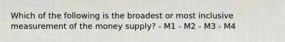 Which of the following is the broadest or most inclusive measurement of the money supply? - M1 - M2 - M3 - M4