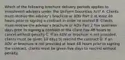 Which of the following brochure delivery periods applies to investment advisers under the Uniform Securities Act? A. Clients must receive the adviser's brochure or ADV Part 2 at least 48 hours prior to signing a contract in order to rescind B. Clients must receive the adviser's brochure or ADV Part 2 five business days prior to signing a contract or the client has 48 hours to cancel without penalty C. If an ADV or brochure is not provided, clients must be given 10 days to rescind the contract D. If an ADV or brochure is not provided at least 48 hours prior to signing the contract, clients must be given five days to rescind without penalty