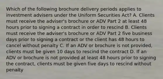 Which of the following brochure delivery periods applies to investment advisers under the Uniform Securities Act? A. Clients must receive the adviser's brochure or ADV Part 2 at least 48 hours prior to signing a contract in order to rescind B. Clients must receive the adviser's brochure or ADV Part 2 five business days prior to signing a contract or the client has 48 hours to cancel without penalty C. If an ADV or brochure is not provided, clients must be given 10 days to rescind the contract D. If an ADV or brochure is not provided at least 48 hours prior to signing the contract, clients must be given five days to rescind without penalty