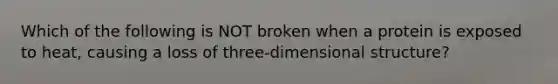 Which of the following is NOT broken when a protein is exposed to heat, causing a loss of three-dimensional structure?