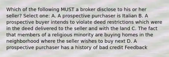 Which of the following MUST a broker disclose to his or her seller? Select one: A. A prospective purchaser is Italian B. A prospective buyer intends to violate deed restrictions which were in the deed delivered to the seller and with the land C. The fact that members of a religious minority are buying homes in the neighborhood where the seller wishes to buy next D. A prospective purchaser has a history of bad credit Feedback