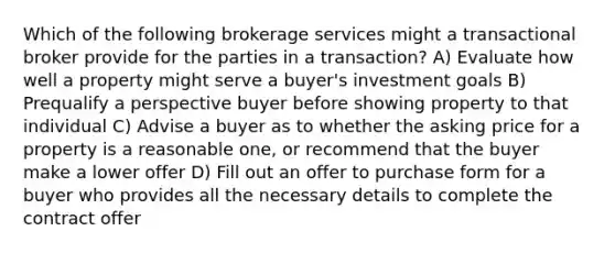 Which of the following brokerage services might a transactional broker provide for the parties in a transaction? A) Evaluate how well a property might serve a buyer's investment goals B) Prequalify a perspective buyer before showing property to that individual C) Advise a buyer as to whether the asking price for a property is a reasonable one, or recommend that the buyer make a lower offer D) Fill out an offer to purchase form for a buyer who provides all the necessary details to complete the contract offer