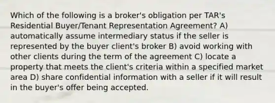 Which of the following is a broker's obligation per TAR's Residential Buyer/Tenant Representation Agreement? A) automatically assume intermediary status if the seller is represented by the buyer client's broker B) avoid working with other clients during the term of the agreement C) locate a property that meets the client's criteria within a specified market area D) share confidential information with a seller if it will result in the buyer's offer being accepted.