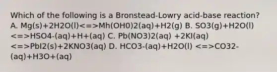 Which of the following is a Bronstead-Lowry acid-base reaction? A. Mg(s)+2H2O(l) Mh(OH0)2(aq)+H2(g) B. SO3(g)+H2O(l) HSO4-(aq)+H+(aq) C. Pb(NO3)2(aq) +2KI(aq) PbI2(s)+2KNO3(aq) D. HCO3-(aq)+H2O(l) CO32-(aq)+H3O+(aq)