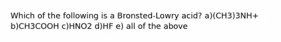 Which of the following is a Bronsted-Lowry acid? a)(CH3)3NH+ b)CH3COOH c)HNO2 d)HF e) all of the above