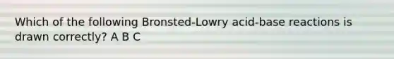 Which of the following Bronsted-Lowry acid-base reactions is drawn correctly? A B C