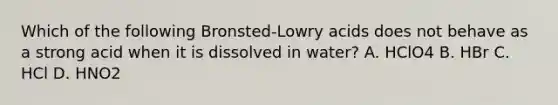 Which of the following Bronsted-Lowry acids does not behave as a strong acid when it is dissolved in water? A. HClO4 B. HBr C. HCl D. HNO2