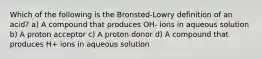 Which of the following is the Bronsted-Lowry definition of an acid? a) A compound that produces OH- ions in aqueous solution b) A proton acceptor c) A proton donor d) A compound that produces H+ ions in aqueous solution