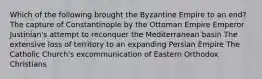 Which of the following brought the Byzantine Empire to an end? The capture of Constantinople by the Ottoman Empire Emperor Justinian's attempt to reconquer the Mediterranean basin The extensive loss of territory to an expanding Persian Empire The Catholic Church's excommunication of Eastern Orthodox Christians