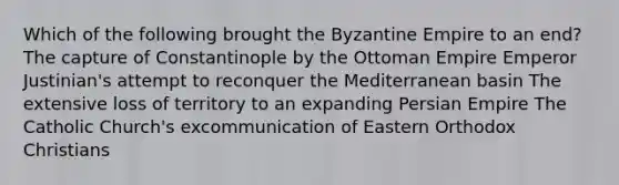 Which of the following brought the Byzantine Empire to an end? The capture of Constantinople by the Ottoman Empire Emperor Justinian's attempt to reconquer the Mediterranean basin The extensive loss of territory to an expanding Persian Empire The Catholic Church's excommunication of Eastern Orthodox Christians