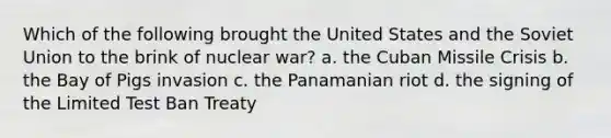 Which of the following brought the United States and the Soviet Union to the brink of nuclear war? a. the Cuban Missile Crisis b. the Bay of Pigs invasion c. the Panamanian riot d. the signing of the Limited Test Ban Treaty