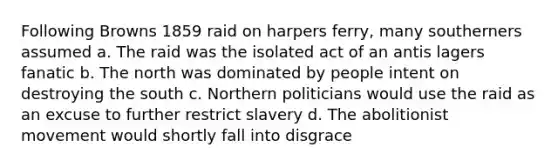 Following Browns 1859 raid on harpers ferry, many southerners assumed a. The raid was the isolated act of an antis lagers fanatic b. The north was dominated by people intent on destroying the south c. Northern politicians would use the raid as an excuse to further restrict slavery d. The abolitionist movement would shortly fall into disgrace