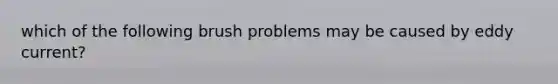 which of the following brush problems may be caused by eddy current?