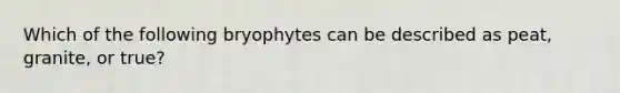 Which of the following bryophytes can be described as peat, granite, or true?