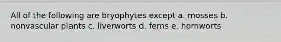 All of the following are bryophytes except a. mosses b. nonvascular plants c. liverworts d. ferns e. hornworts