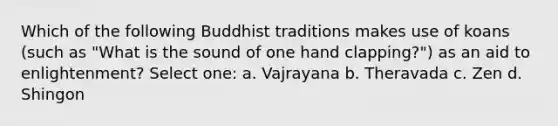 Which of the following Buddhist traditions makes use of koans (such as "What is the sound of one hand clapping?") as an aid to enlightenment? Select one: a. Vajrayana b. Theravada c. Zen d. Shingon