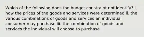 Which of the following does the budget constraint not identify? i. how the prices of the goods and services were determined ii. the various combinations of goods and services an individual consumer may purchase iii. the combination of goods and services the individual will choose to purchase