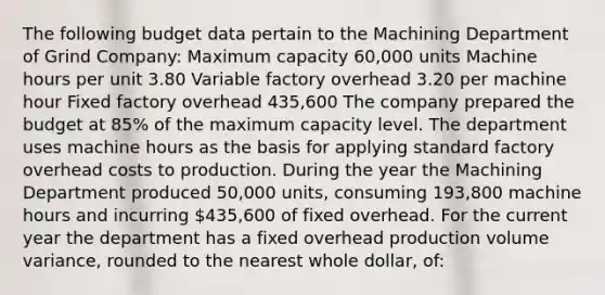 The following budget data pertain to the Machining Department of Grind Company: Maximum capacity 60,000 units Machine hours per unit 3.80 Variable factory overhead 3.20 per machine hour Fixed factory overhead 435,600 The company prepared the budget at 85% of the maximum capacity level. The department uses machine hours as the basis for applying standard factory overhead costs to production. During the year the Machining Department produced 50,000 units, consuming 193,800 machine hours and incurring 435,600 of fixed overhead. For the current year the department has a fixed overhead production volume variance, rounded to the nearest whole dollar, of: