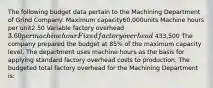 The following budget data pertain to the Machining Department of Grind Company: Maximum capacity60,000units Machine hours per unit2.50 Variable factory overhead3.60per machine hour Fixed factory overhead 433,500 The company prepared the budget at 85% of the maximum capacity level. The department uses machine hours as the basis for applying standard factory overhead costs to production. The budgeted total factory overhead for the Machining Department is: