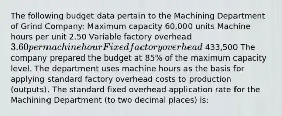 The following budget data pertain to the Machining Department of Grind Company: Maximum capacity 60,000 units Machine hours per unit 2.50 Variable factory overhead 3.60 per machine hour Fixed factory overhead 433,500 The company prepared the budget at 85% of the maximum capacity level. The department uses machine hours as the basis for applying standard factory overhead costs to production (outputs). The standard fixed overhead application rate for the Machining Department (to two decimal places) is: