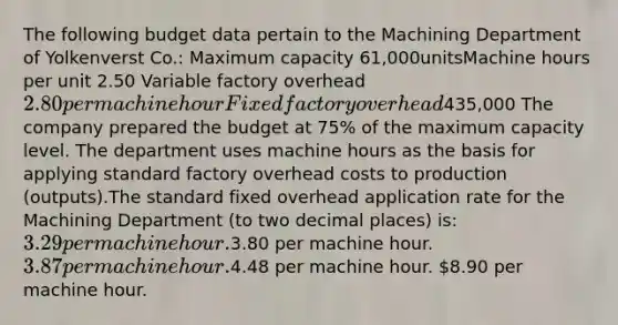 The following budget data pertain to the Machining Department of Yolkenverst Co.: Maximum capacity 61,000unitsMachine hours per unit 2.50 Variable factory overhead2.80per machine hourFixed factory overhead435,000 The company prepared the budget at 75% of the maximum capacity level. The department uses machine hours as the basis for applying standard factory overhead costs to production (outputs).The standard fixed overhead application rate for the Machining Department (to two decimal places) is: 3.29 per machine hour.3.80 per machine hour. 3.87 per machine hour.4.48 per machine hour. 8.90 per machine hour.