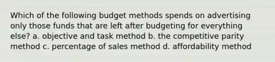 Which of the following budget methods spends on advertising only those funds that are left after budgeting for everything else? a. objective and task method b. the competitive parity method c. percentage of sales method d. affordability method