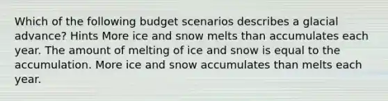 Which of the following budget scenarios describes a glacial advance? Hints More ice and snow melts than accumulates each year. The amount of melting of ice and snow is equal to the accumulation. More ice and snow accumulates than melts each year.