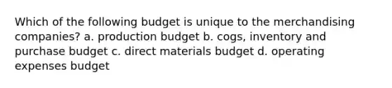 Which of the following budget is unique to the merchandising companies? a. production budget b. cogs, inventory and purchase budget c. direct materials budget d. operating expenses budget