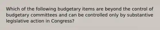 Which of the following budgetary items are beyond the control of budgetary committees and can be controlled only by substantive legislative action in Congress?