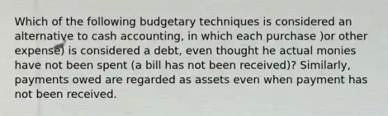 Which of the following budgetary techniques is considered an alternative to cash accounting, in which each purchase )or other expense) is considered a debt, even thought he actual monies have not been spent (a bill has not been received)? Similarly, payments owed are regarded as assets even when payment has not been received.