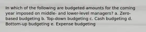 In which of the following are budgeted amounts for the coming year imposed on middle- and lower-level managers? a. Zero-based budgeting b. Top-down budgeting c. Cash budgeting d. Bottom-up budgeting e. Expense budgeting