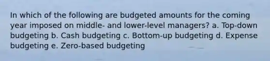 In which of the following are budgeted amounts for the coming year imposed on middle- and lower-level managers? a. Top-down budgeting b. Cash budgeting c. Bottom-up budgeting d. Expense budgeting e. Zero-based budgeting