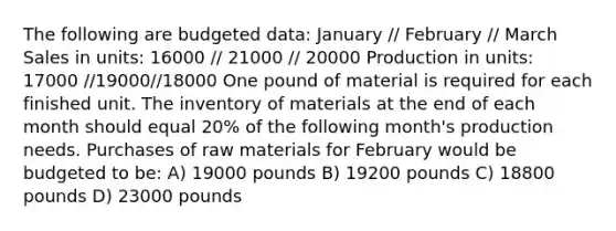 The following are budgeted data: January // February // March Sales in units: 16000 // 21000 // 20000 Production in units: 17000 //19000//18000 One pound of material is required for each finished unit. The inventory of materials at the end of each month should equal 20% of the following month's production needs. Purchases of raw materials for February would be budgeted to be: A) 19000 pounds B) 19200 pounds C) 18800 pounds D) 23000 pounds