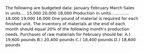 The following are budgeted data: January February March Sales in units.... 15,000 20,000 18,000 Production in units.............. 18,000 19,000 16,000 One pound of material is required for each finished unit. The inventory of materials at the end of each month should equal 20% of the following month's production needs. Purchases of raw materials for February should be: A.) 19,600 pounds B.) 20,400 pounds C.) 18,400 pounds D.) 18,600 pounds