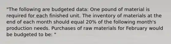 "The following are budgeted data: One pound of material is required for each finished unit. The inventory of materials at the end of each month should equal 20% of the following month's production needs. Purchases of raw materials for February would be budgeted to be: "