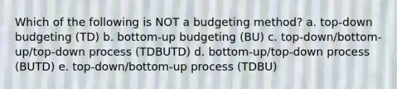 Which of the following is NOT a budgeting method? a. top-down budgeting (TD) b. bottom-up budgeting (BU) c. top-down/bottom-up/top-down process (TDBUTD) d. bottom-up/top-down process (BUTD) e. top-down/bottom-up process (TDBU)