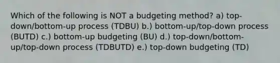 Which of the following is NOT a budgeting method? a) top-down/bottom-up process (TDBU) b.) bottom-up/top-down process (BUTD) c.) bottom-up budgeting (BU) d.) top-down/bottom-up/top-down process (TDBUTD) e.) top-down budgeting (TD)