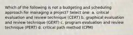 Which of the following is not a budgeting and scheduling approach for managing a project? Select one: a. critical evaluation and review technique (CERT) b. graphical evaluation and review technique (GERT) c. program evaluation and review technique (PERT) d. critical path method (CPM)