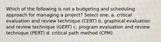 Which of the following is not a budgeting and scheduling approach for managing a project? Select one: a. critical evaluation and review technique (CERT) b. graphical evaluation and review technique (GERT) c. program evaluation and review technique (PERT) d. critical path method (CPM)