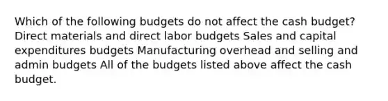 Which of the following budgets do not affect the <a href='https://www.questionai.com/knowledge/k5eyRVQLz3-cash-budget' class='anchor-knowledge'>cash budget</a>? Direct materials and direct labor budgets Sales and <a href='https://www.questionai.com/knowledge/kKtWHhZ7f4-capital-expenditures-budget' class='anchor-knowledge'>capital expenditures budget</a>s Manufacturing overhead and selling and admin budgets All of the budgets listed above affect the cash budget.