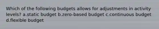 Which of the following budgets allows for adjustments in activity levels? a.static budget b.zero-based budget c.continuous budget d.flexible budget