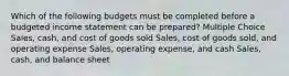 Which of the following budgets must be completed before a budgeted income statement can be prepared? Multiple Choice Sales, cash, and cost of goods sold Sales, cost of goods sold, and operating expense Sales, operating expense, and cash Sales, cash, and balance sheet