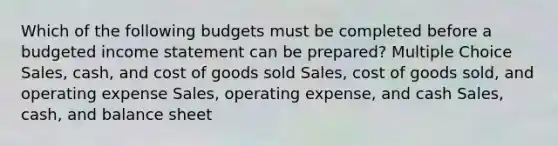 Which of the following budgets must be completed before a budgeted income statement can be prepared? Multiple Choice Sales, cash, and cost of goods sold Sales, cost of goods sold, and operating expense Sales, operating expense, and cash Sales, cash, and balance sheet