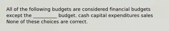 All of the following budgets are considered financial budgets except the __________ budget. cash capital expenditures sales None of these choices are correct.