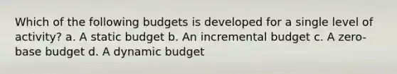 Which of the following budgets is developed for a single level of activity? a. A static budget b. An incremental budget c. A zero-base budget d. A dynamic budget