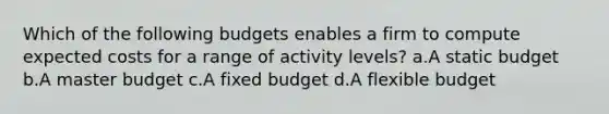 Which of the following budgets enables a firm to compute expected costs for a range of activity levels? a.A static budget b.A master budget c.A fixed budget d.A flexible budget